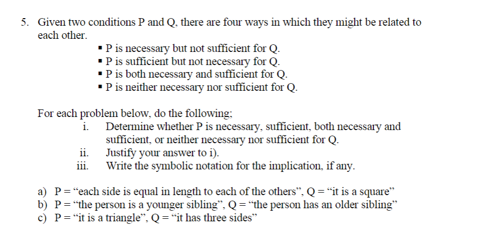 5. Given two conditions P and Q, there are four ways in which they might be related to
each other.
•P is necessary but not sufficient for Q.
•P is sufficient but not necessary for Q.
•P is both necessary and sufficient for Q.
•P is neither necessary nor sufficient for Q.
For each problem below, do the following;
Determine whether P is necessary, sufficient, both necessary and
sufficient, or neither necessary nor sufficient for Q.
ii.
i.
Justify your answer to i).
Write the symbolic notation for the implication, if any.
iii.
a) P="each side is equal in length to each of the others", Q= "it is a square"
b) P="the person is a younger sibling", Q = "the person has an older sibling"
c) P="it is a triangle", Q =“it has three sides"

