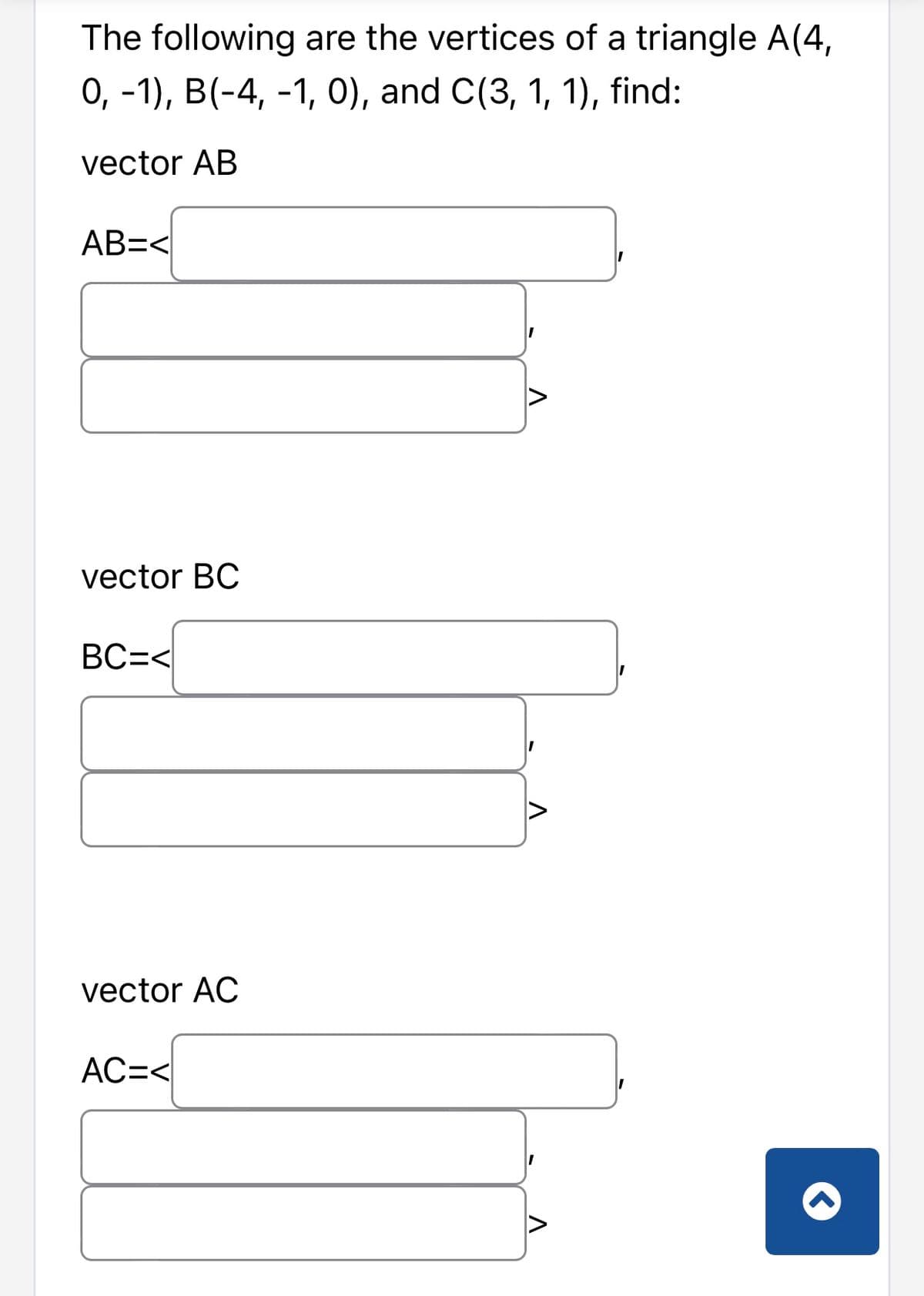 The following are the vertices of a triangle A(4,
0, -1), B(-4, -1, 0), and C(3, 1, 1), find:
vector AB
AB=<
vector BC
BC=<
vector AC
AC=<
V
I
I
V