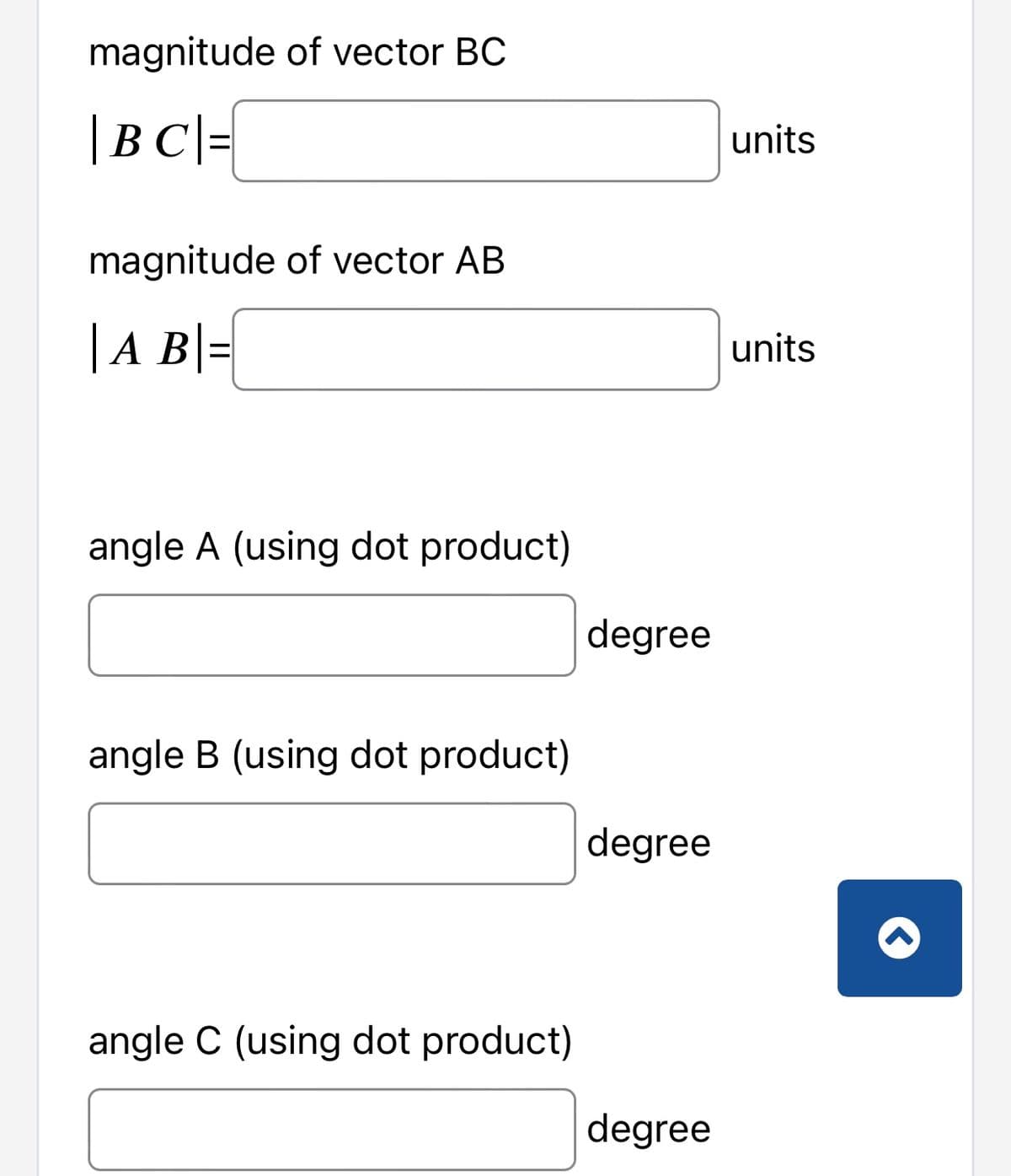 magnitude of vector BC
|BC| =
magnitude of vector AB
| A B =
angle A (using dot product)
angle B (using dot product)
angle C (using dot product)
degree
degree
degree
units
units