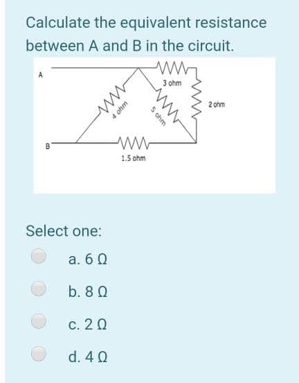 Calculate the equivalent resistance
between A and B in the circuit.
3 ohm
2 ohm
B
1.5 ohm
Select one:
a. 6 0
b. 8 Q
c. 20
d. 4 0
5 ohm
4 ohm
