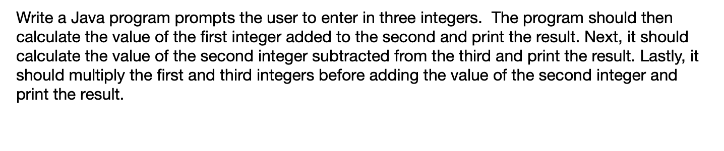 Write a Java program prompts the user to enter in three integers. The program should then
calculate the value of the first integer added to the second and print the result. Next, it should
calculate the value of the second integer subtracted from the third and print the result. Lastly, it
should multiply the first and third integers before adding the value of the second integer and
print the result.
