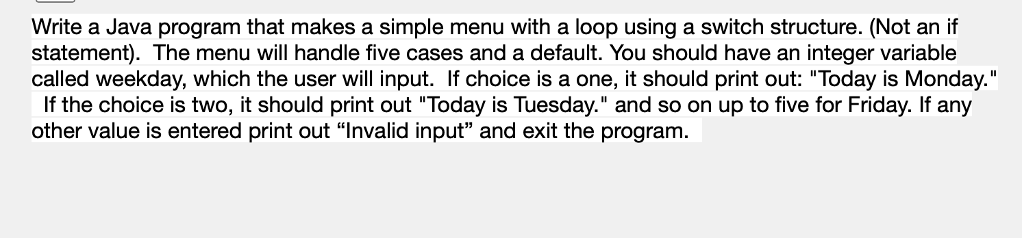 Write a Java program that makes a simple menu with a loop using a switch structure. (Not an if
statement). The menu will handle five cases and a default. You should have an integer variable
called weekday, which the user will input. If choice is a one, it should print out: "Today is Monday."
If the choice is two, it should print out "Today is Tuesday." and so on up to five for Friday. If any
other value is entered print out "Invalid input" and exit the program.
