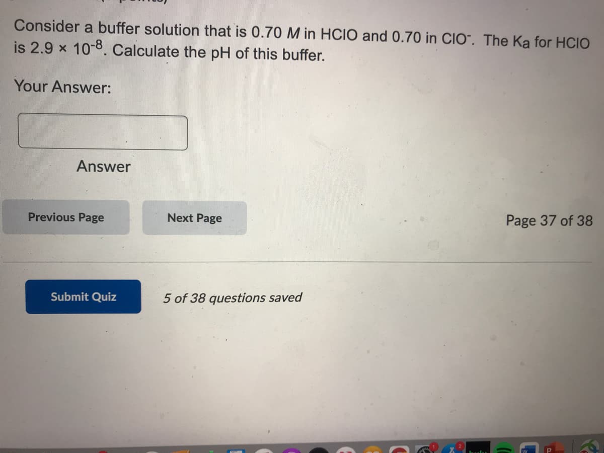 Consider a buffer solution that is 0.70 M in HCIO and 0.70 in CIO". The Ka for HCIO
is 2.9 x 10-8. Calculate the pH of this buffer.
Your Answer:
Answer
Previous Page
Next Page
Page 37 of 38
Submit Quiz
5 of 38 questions saved
