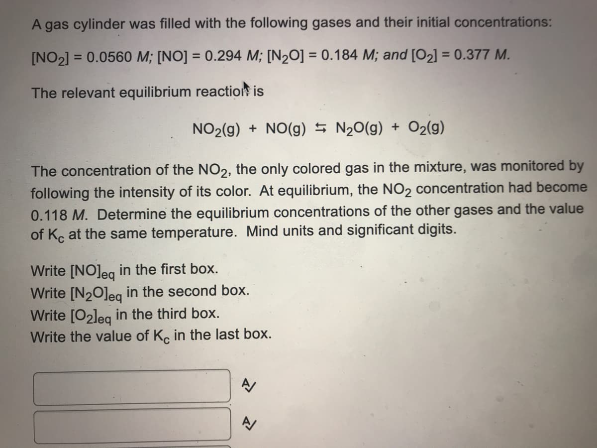 A gas cylinder was filled with the following gases and their initial concentrations:
[NO2] = 0.0560 M; [NO] = 0.294 M; [N2O] = 0.184 M; and [O2] = 0.377 M.
%3D
%3D
The relevant equilibrium reaction is
NO2(g) + NO(g) 5 N20(g) + O2(g)
The concentration of the NO2, the only colored gas in the mixture, was monitored by
following the intensity of its color. At equilibrium, the NO2 concentration had become
0.118 M. Determine the equilibrium concentrations of the other gases and the value
of Kc at the same temperature. Mind units and significant digits.
Write [NO]eg in the first box.
Write [N20]eg in the second box.
Write [O2leg in the third box.
Write the value of K, in the last box.
