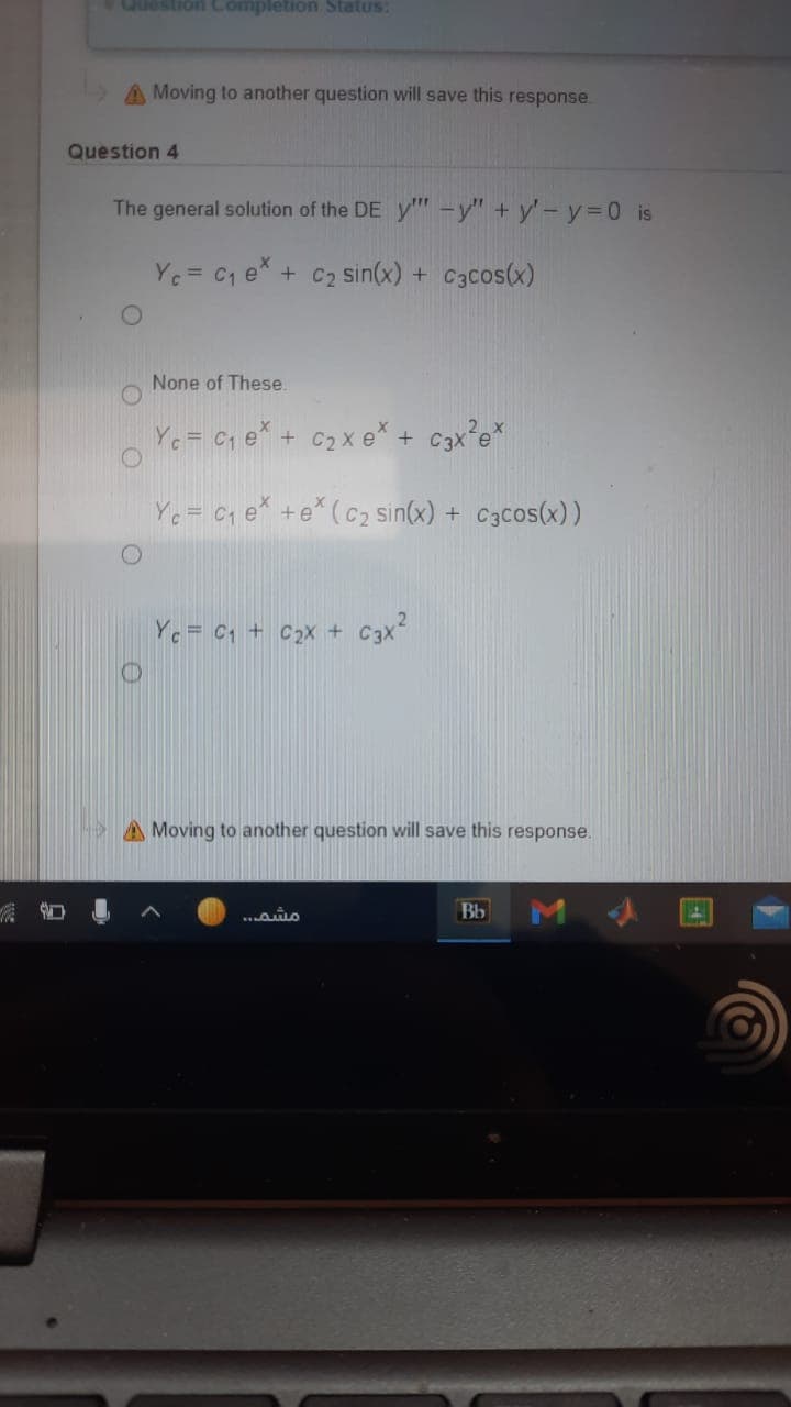 Question Completion Status:
A Moving to another question will save this response.
Question 4
The general solution of the DE y" -y" + y'-y=D0 is
Ye= C1 e* + C2 sin(x) + C3cos(x)
None of These.
Ye = Cq e* + C2x e* + c3x°e*
Ye = C1 e* +e* (c2 sin(x) + C3cos(x) )
Yc = C1 + C2x+
C3x?
A Moving to another question will save this response.
Bb
M
