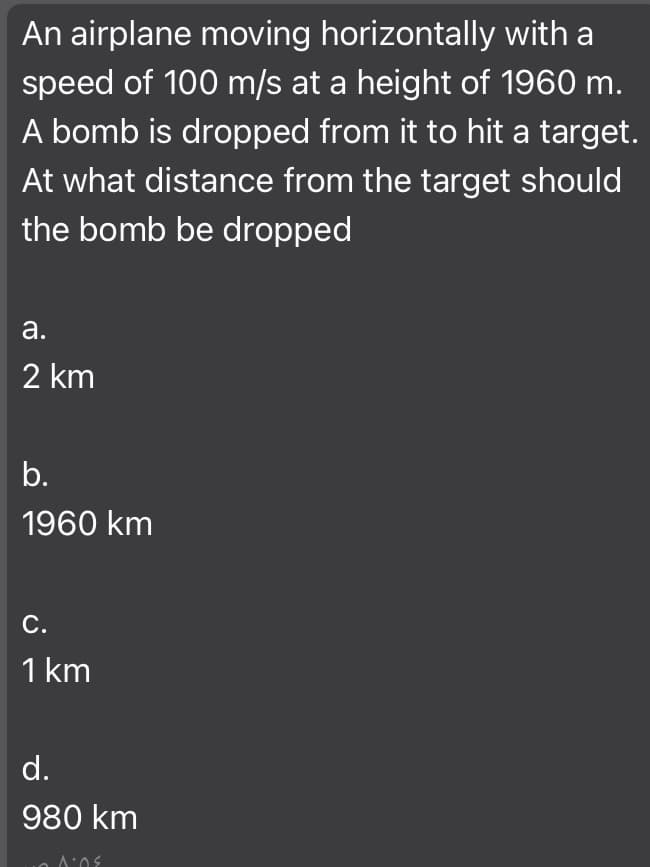 An airplane moving horizontally with a
speed of 100 m/s at a height of 1960 m.
A bomb is dropped from it to hit a target.
At what distance from the target should
the bomb be dropped
а.
2 km
b.
1960 km
С.
1 km
d.
980 km
