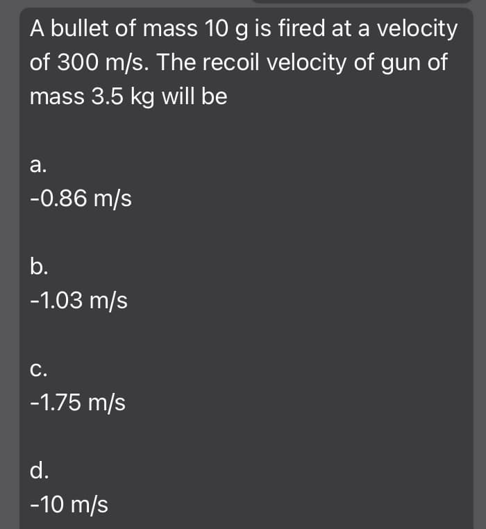 A bullet of mass 10 g is fired at a velocity
of 300 m/s. The recoil velocity of gun of
mass 3.5 kg will be
а.
-0.86 m/s
b.
-1.03 m/s
С.
-1.75 m/s
d.
-10 m/s
