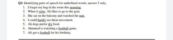 Q2: Identifying parts of speech for underlined words; answer 5 only.
1. I forgot my bag in the room this morning
2. When it rains, Ali likes to go to the gym.
3. She sat on the balcony and watched the nin.
4. I could hardly see them movement.
5. Ali dogs prefer dry food.
6. Ahmmed is watching a football game.
7. Ali got a football for his birthday.
