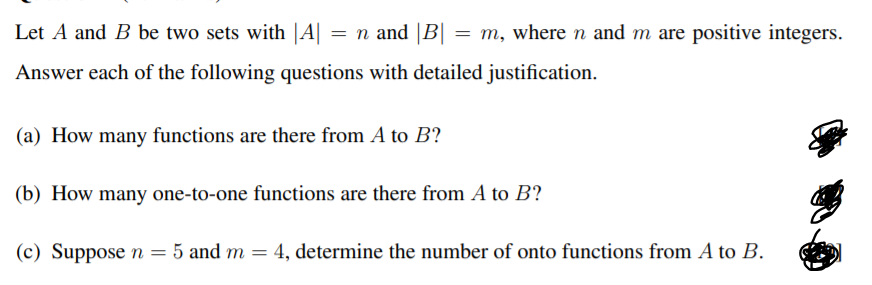 Let A and B be two sets with |A| = n and |B||
m, where n and m are positive integers.
Answer each of the following questions with detailed justification.
(a) How many functions are there from A to B?
(b) How many one-to-one functions are there from A to B?
(c) Suppose n = 5 and m =
: 4, determine the number of onto functions from A to B.

