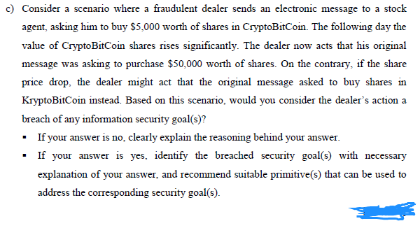 c) Consider a scenario where a fraudulent dealer sends an electronic message to a stock
agent, asking him to buy $5,000 worth of shares in CryptoBitCoin. The following day the
value of CryptoBitCoin shares rises significantly. The dealer now acts that his original
message was asking to purchase $50,000 worth of shares. On the contrary, if the share
price drop, the dealer might act that the original message asked to buy shares in
KryptoBitCoin instead. Based on this scenario, would you consider the dealer's action a
breach of any information security goal(s)?
If your answer is no, clearly explain the reasoning behind your answer.
If your answer is yes, identify the breached security goal(s) with necessary
explanation of your answer, and recommend suitable primitive(s) that can be used to
address the corresponding security goal(s).
