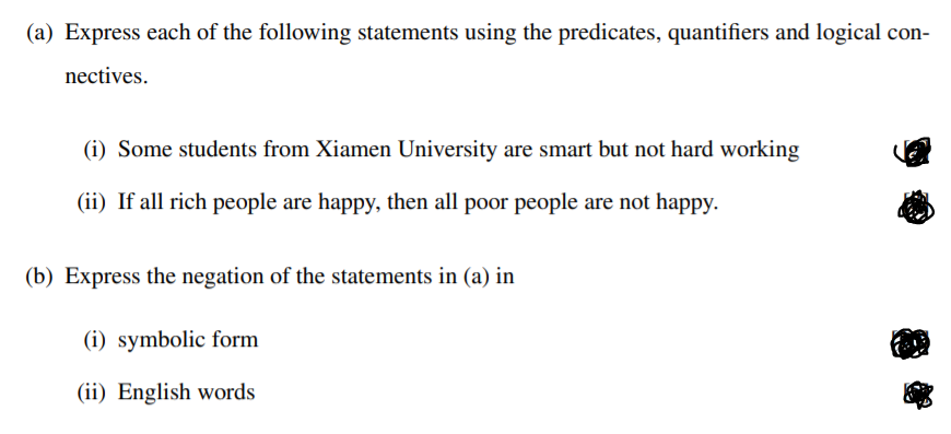 (a) Express each of the following statements using the predicates, quantifiers and logical con-
nectives.
(i) Some students from Xiamen University are smart but not hard working
(ii) If all rich people are happy, then all poor people are not happy.
(b) Express the negation of the statements in (a) in
(i) symbolic form
(ii) English words
