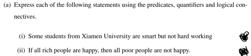 (a) Express each of the following statements using the predicates, quantifiers and logical con-
nectives.
(i) Some students from Xiamen University are smart but not hard working
(ii) If all rich people are happy, then all poor people are not happy.
