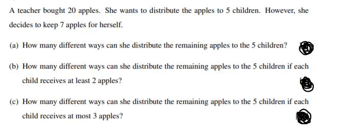 A teacher bought 20 apples. She wants to distribute the apples to 5 children. However, she
decides to keep 7 apples for herself.
(a) How many different ways can she distribute the remaining apples to the 5 children?
(b) How many different ways can she distribute the remaining apples to the 5 children if each
child receives at least 2 apples?
(c) How many different ways can she distribute the remaining apples to the 5 children if each
child receives at most 3 apples?
