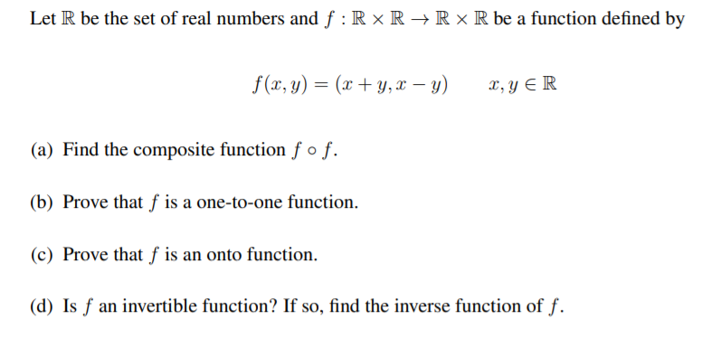 Let R be the set of real numbers and f : R × R → R × R be a function defined by
f(x, y) = (x + y, x – y)
x, y E R
(a) Find the composite function ƒ o f.
(b) Prove that f is a one-to-one function.
(c) Prove that f is an onto function.
(d) Is f an invertible function? If so, find the inverse function of f.
