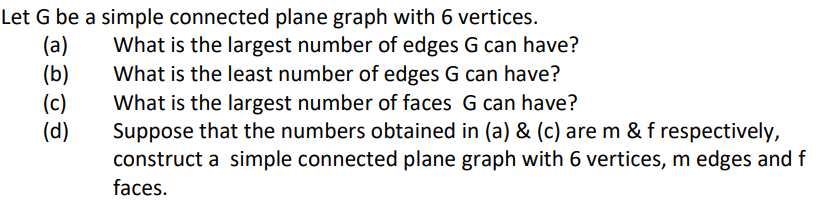 Let G be a simple connected plane graph with 6 vertices.
(a)
(b)
(c)
(d)
What is the largest number of edges G can have?
What is the least number of edges G can have?
What is the largest number of faces G can have?
Suppose that the numbers obtained in (a) & (c) are m & f respectively,
construct a simple connected plane graph with 6 vertices, m edges and f
faces.
