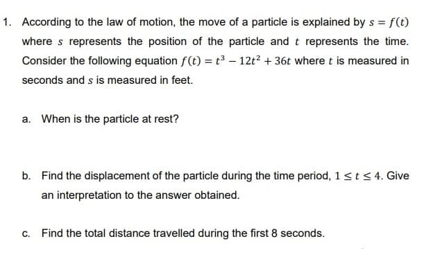 1. According to the law of motion, the move of a particle is explained by s = f(t)
where s represents the position of the particle and t represents the time.
Consider the following equation f(t) = t³ – 12t2 + 36t where t is measured in
seconds and s is measured in feet.
a. When is the particle at rest?
b. Find the displacement of the particle during the time period, 1<t<4. Give
an interpretation to the answer obtained.
C.
Find the total distance travelled during the first 8 seconds.
