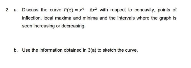 2. a. Discuss the curve P(x) = x* – 6x? with respect to concavity, points of
inflection, local maxima and minima and the intervals where the graph is
seen increasing or decreasing.
b. Use the information obtained in 3(a) to sketch the curve.
