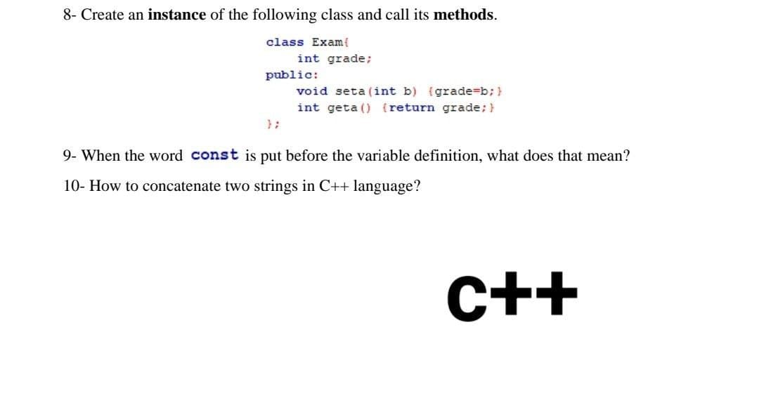 8- Create an instance of the following class and call its methods.
class Exam{
int grade;
public:
void seta (int b) (grade=b; }
int geta () {return grade; }
9- When the word const is put before the variable definition, what does that mean?
10- How to concatenate two strings in C++ language?
C++