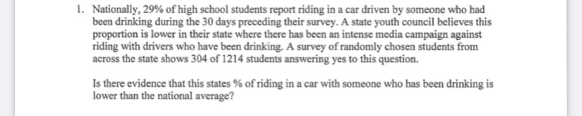 1. Nationally, 29% of high school students report riding in a car driven by someone who had
been drinking during the 30 days preceding their survey. A state youth council believes this
proportion is lower in their state where there has been an intense media campaign against
riding with drivers who have been drinking. A survey of randomly chosen students from
across the state shows 304 of 1214 students answering yes to this question.
Is there evidence that this states % of riding in a car with someone who has been drinking is
lower than the national average?
