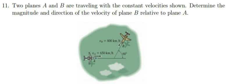11. Two planes A and B are traveling with the constant velocities shown. Determine the
magnitude and direction of the velocity of plane B relative to plane A.
800 km h,
650 km /h
