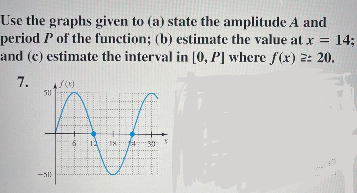 Use the graphs given to (a) state the amplitude A and
period P of the function; (b) estimate the value at x = 14;
and (c) estimate the interval in [0, P] where f(x) 2: 20.
7.
Af(x)
50
12
18
24
30: x
- 50
