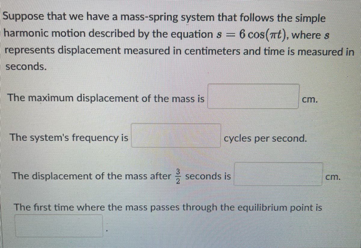 Suppose that we have a mass-spring system that follows the simple
harmonic motion described by the equation s =
6 cos(nt), wheres
represents displacement measured in centimeters and time is measured in
seconds.
The maximum displacement of the mass is
cm.
The system's frequency is
cycles per second.
The displacement of the mass after
seconds is
cm.
The first time where the mass passes through the equilibrium point is
