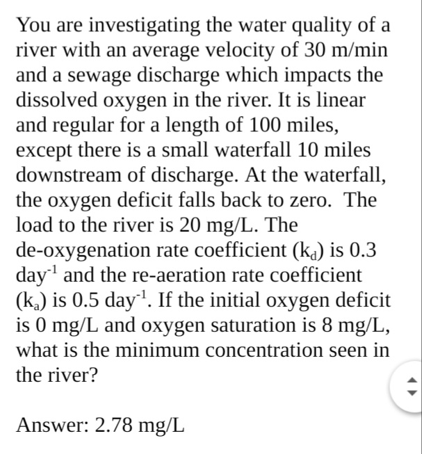 You are investigating the water quality of a
river with an average velocity of 30 m/min
and a sewage discharge which impacts the
dissolved oxygen in the river. It is linear
and regular for a length of 100 miles,
except there is a small waterfall 10 miles
downstream of discharge. At the waterfall,
the oxygen deficit falls back to zero. The
load to the river is 20 mg/L. The
de-oxygenation rate coefficient (kj) is 0.3
day' and the re-aeration rate coefficient
(k.) is 0.5 day'. If the initial oxygen deficit
is 0 mg/L and oxygen saturation is 8 mg/L,
what is the minimum concentration seen in
the river?
Answer: 2.78 mg/L
