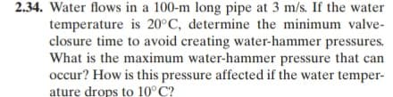 2.34. Water flows in a 100-m long pipe at 3 m/s. If the water
temperature is 20°C, determine the minimum valve-
closure time to avoid creating water-hammer pressures.
What is the maximum water-hammer pressure that can
occur? How is this pressure affected if the water temper-
ature drops to 10°C?
