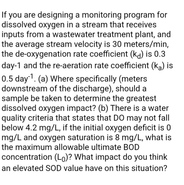If you are designing a monitoring program for
dissolved oxygen in a stream that receives
inputs from a wastewater treatment plant, and
the average stream velocity is 30 meters/min,
the de-oxygenation rate coefficient (ka) is 0.3
day-1 and the re-aeration rate coefficient (ka) is
0.5 day1. (a) Where specifically (meters
downstream of the discharge), should a
sample be taken to determine the greatest
dissolved oxygen impact? (b) There is a water
quality criteria that states that DO may not fall
below 4.2 mg/L, if the initial oxygen deficit is 0
mg/L and oxygen saturation is 8 mg/L, what is
the maximum allowable ultimate BOD
concentration (Lo)? What impact do you think
an elevated SOD value have on this situation?
