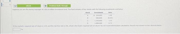 O
B
*Book
Problem Walk Through
Suppose you are the money manager of a $4.24 mbon investment fund the fund consists of four stocks with the following investments and beta
Stock
Beta
1.50
(0.00)
1.25
8.75
W
Investment
$320,000
500,000
1.320,000
1,000,000
C
D
the market's required rate of retums 11% and the risk free rate is what is the fund's requered rate of retum De not found intermedate caldabone Round your answer to two decimal place