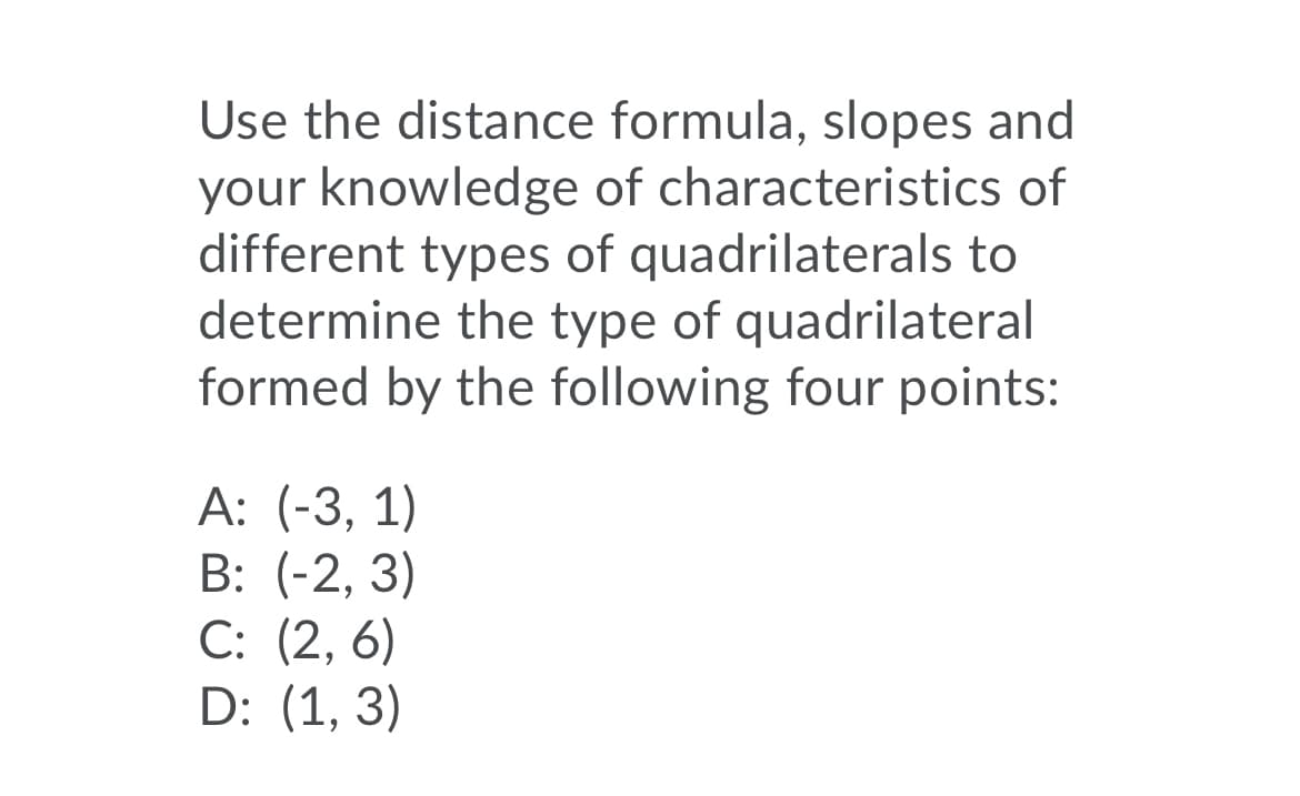 Use the distance formula, slopes and
your knowledge of characteristics of
different types of quadrilaterals to
determine the type of quadrilateral
formed by the following four points:
А: (-3, 1)
B: (-2, 3)
C: (2, 6)
D: (1, 3)
