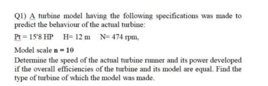 Q1) A turbine model having the following specifications was made to
predict the behaviour of the actual turbine:
Pt = 15'8 HP H= 12 m N= 474 rpm,
Model scale n = 10
Determine the speed of the actual turbine runner and its power developed
if the overall efficiencies of the turbine and its model are equal. Find the
type of turbine of which the model was made.
