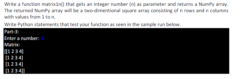 Write a function matrix1n() that gets an integer number (n) as parameter and returns a NumPy array.
The returned NumPy array will be a two-dimentional square array consisting of n rows and n columns
with values from 1 to n.
Write Python statements that test your function as seen in the sample run below.
Part-3:
Enter a number: 4
Matrix:
[[1 23 4]
[12 3 4]
[1 2 3 4]
[1 2 3 4]]
