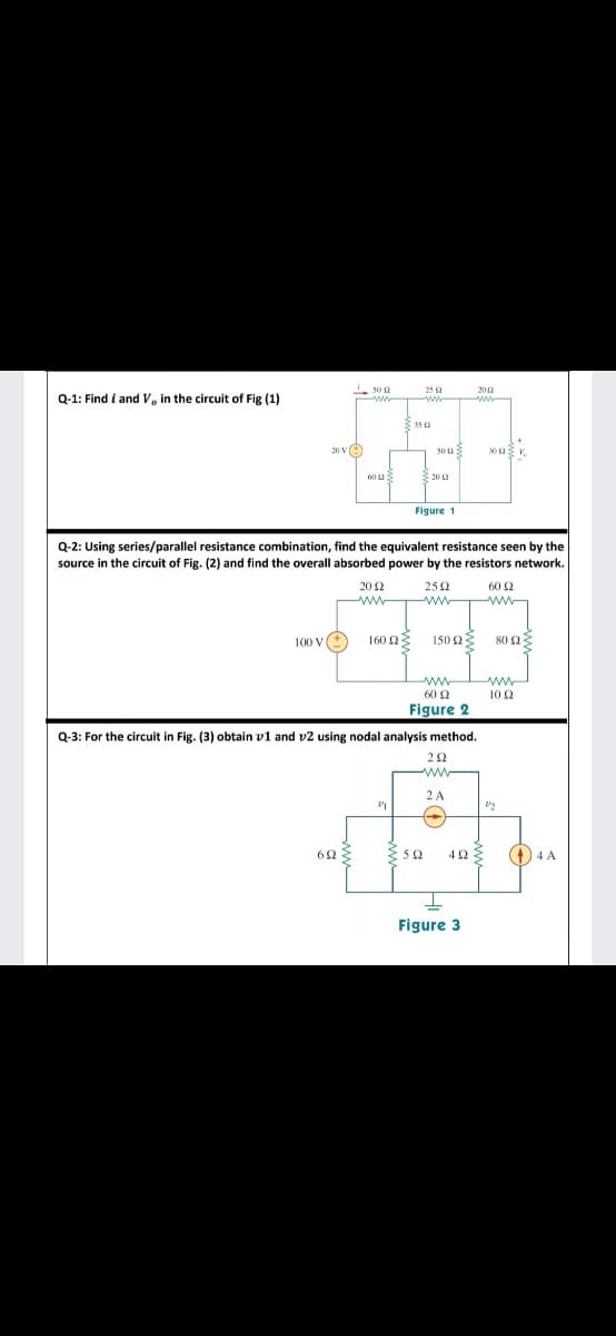 50 a
25a
200
Q-1: Find i and V, in the circuit of Fig (1)
ww
35 a
20 ve
30
60 2
3 20 2
Figure 1
Q-2: Using series/parallel resistance combination, find the equivalent resistance seen by the
source in the circuit of Fig. (2) and find the overall absorbed power by the resistors network.
202
252
60 2
ww
ww
100 V(+
160 23
150 2
80 2
ww
ww
60 2
10 2
Figure 2
Q-3: For the circuit in Fig. (3) obtain v1 and v2 using nodal analysis method.
2 A
52
(1) 4 A
Figure 3
