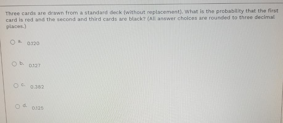 Three cards are drawn from a standard deck (without replacement). What is the probability that the first
card is red and the second and third cards are black? (All answer choices are rounded to three decimal
places.)
O a.
0.120
O b.
0.127
O c.
0.382
d.
0.125
