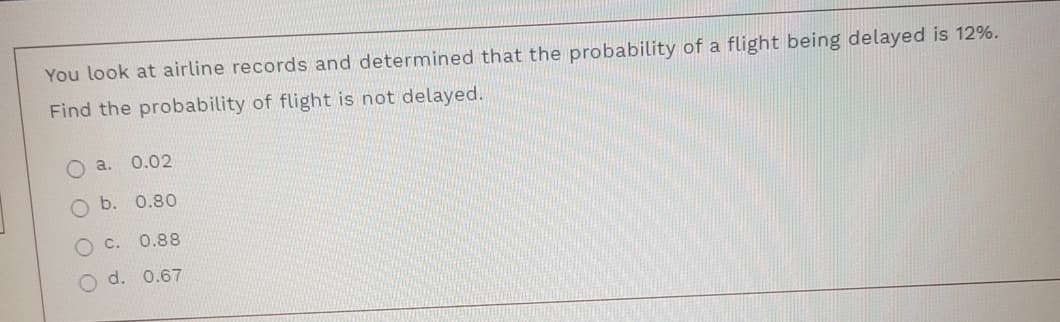 You look at airline records and determined that the probability of a flight being delayed is 12%.
Find the probability of flight is not delayed.
a. 0.02
O b. 0.80
O C.
0.88
O d. 0.67
