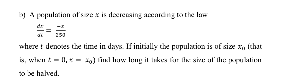 b) A population of size x is decreasing according to the law
dx
-x
dt
250
where t denotes the time in days. If initially the population is of size xo (that
is, when t = 0, x = xo) find how long it takes for the size of the population
to be halved.
