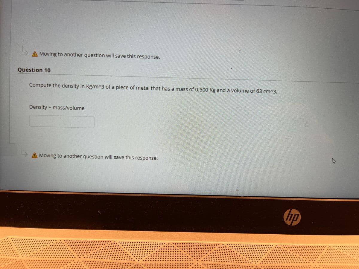 Moving to another question will save this response.
Question 10
Compute the density in Kg/m^3 of a piece of metal that has a mass of 0.500 Kg and a volume of 63 cm^3.
Density = mass/volume
Moving to another question will save this response.
hp
