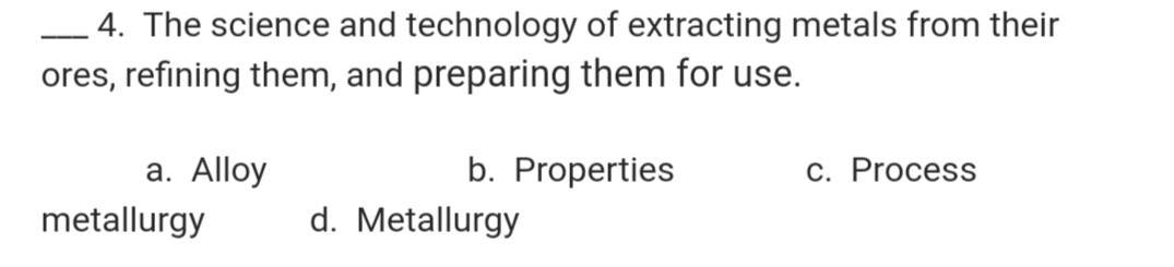 4. The science and technology of extracting metals from their
ores, refining them, and preparing them for use.
-
a. Alloy
b. Properties
С. Process
metallurgy
d. Metallurgy
