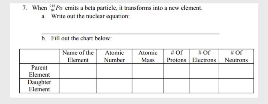 7. When Po emits a beta particle, it transforms into a new element.
a. Write out the nuclear equation:
b. Fill out the chart below:
# Of
Protons Electrons
Name of the
Atomic
Atomic
# Of
# Of
Element
Number
Mass
Neutrons
Parent
Element
Daughter
Element
