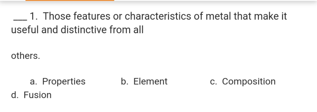 1. Those features or characteristics of metal that make it
useful and distinctive from all
others.
a. Properties
b. Element
c. Composition
d. Fusion
