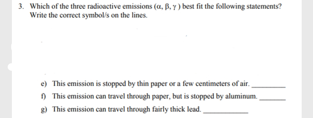 3. Which of the three radioactive emissions (a, ß, y ) best fit the following statements?
Write the correct symbol/s on the lines.
e) This emission is stopped by thin paper or a few centimeters of air.
) This emission can travel through paper, but is stopped by aluminum.
g) This emission can travel through fairly thick lead.
