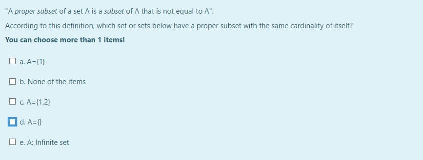 "A proper subset of a set A is a subset of A that is not equal to A".
According to this definition, which set or sets below have a proper subset with the same cardinality of itself?
You can choose more than 1 items!
O a. A={1}
O b. None of the items
O c. A={1,2}
d. A={}
O e. A: Infinite set
