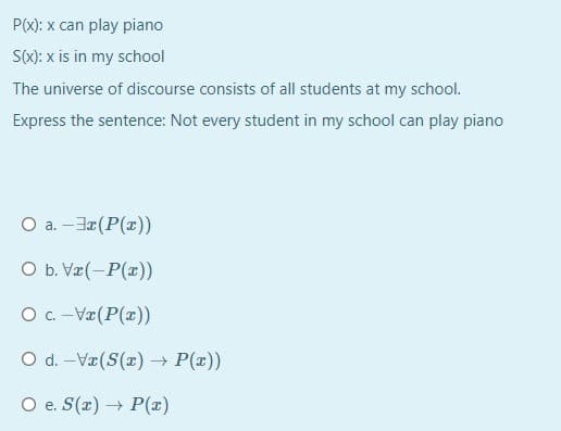 P(x): x can play piano
S): x is in my school
The universe of discourse consists of all students at my school.
Express the sentence: Not every student in my school can play piano
O a. -Ja(P(x))
O b. Vr(-P(x))
O c. -Væ(P(x))
O d. -Væ(S(x) → P(x))
O e. S(r) P(x)
