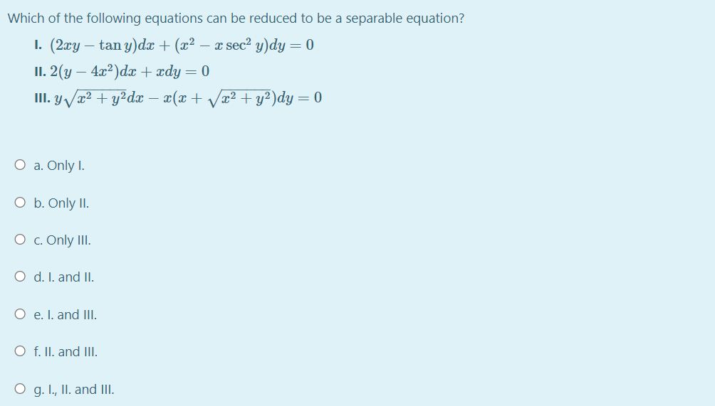 Which of the following equations can be reduced to be a separable equation?
1. (2гу — tan y)da + (ӕ? — a seс? у) dy — 0
П. 2(у — 4а?)da + zdy — 0
II. y T² + y?dx – x(x+ Vw² + y²)dy = 0
O a. Only I.
O b. Only II.
O c. Only III.
O d. I. and II.
O e. I. and III.
O f. II. and III.
O g. I., II. and II.
