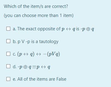 Which of the item/s are correct?
(you can choose more than 1 item)
a. The exact opposite of p ++ q is -p q
O b. p V -p is a tautology
O c. (p + q) + -(pVq)
O d. -p O q =p + q
O e. All of the items are False
