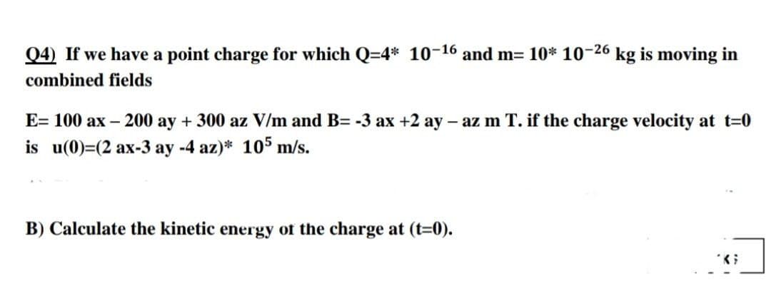 Q4) If we have a point charge for which Q=4* 10-16 and m= 10* 10-26 kg is moving in
combined fields
E= 100 ax – 200 ay + 300 az V/m and B= -3 ax +2 ay – az m T. if the charge velocity at t=0
is u(0)=(2 ax-3 ay -4 az)* 105 m/s.
B) Calculate the kinetic energy of the charge at (t-0).
