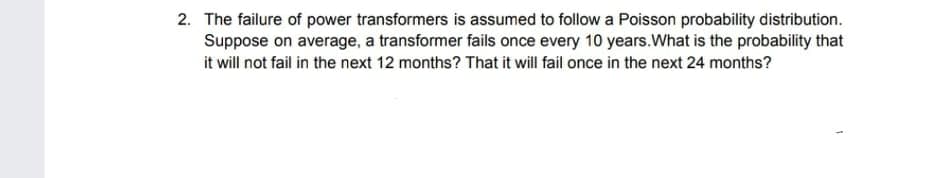 2. The failure of power transformers is assumed to follow a Poisson probability distribution.
Suppose on average, a transformer fails once every 10 years.What is the probability that
it will not fail in the next 12 months? That it will fail once in the next 24 months?
