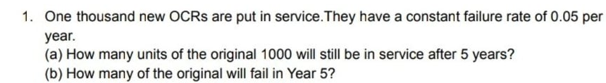1. One thousand new OCRS are put in service.They have a constant failure rate of 0.05 per
year.
(a) How many units of the original 1000 will still be in service after 5 years?
(b) How many of the original will fail in Year 5?
