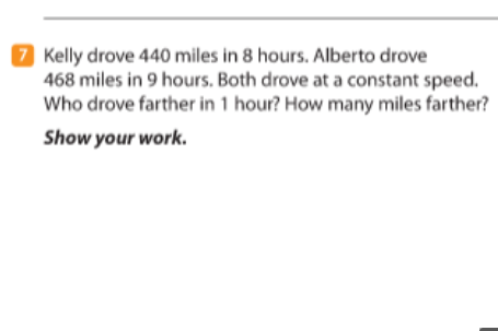 7 Kelly drove 440 miles in 8 hours. Alberto drove
468 miles in 9 hours. Both drove at a constant speed.
Who drove farther in 1 hour? How many miles farther?
Show your work.
